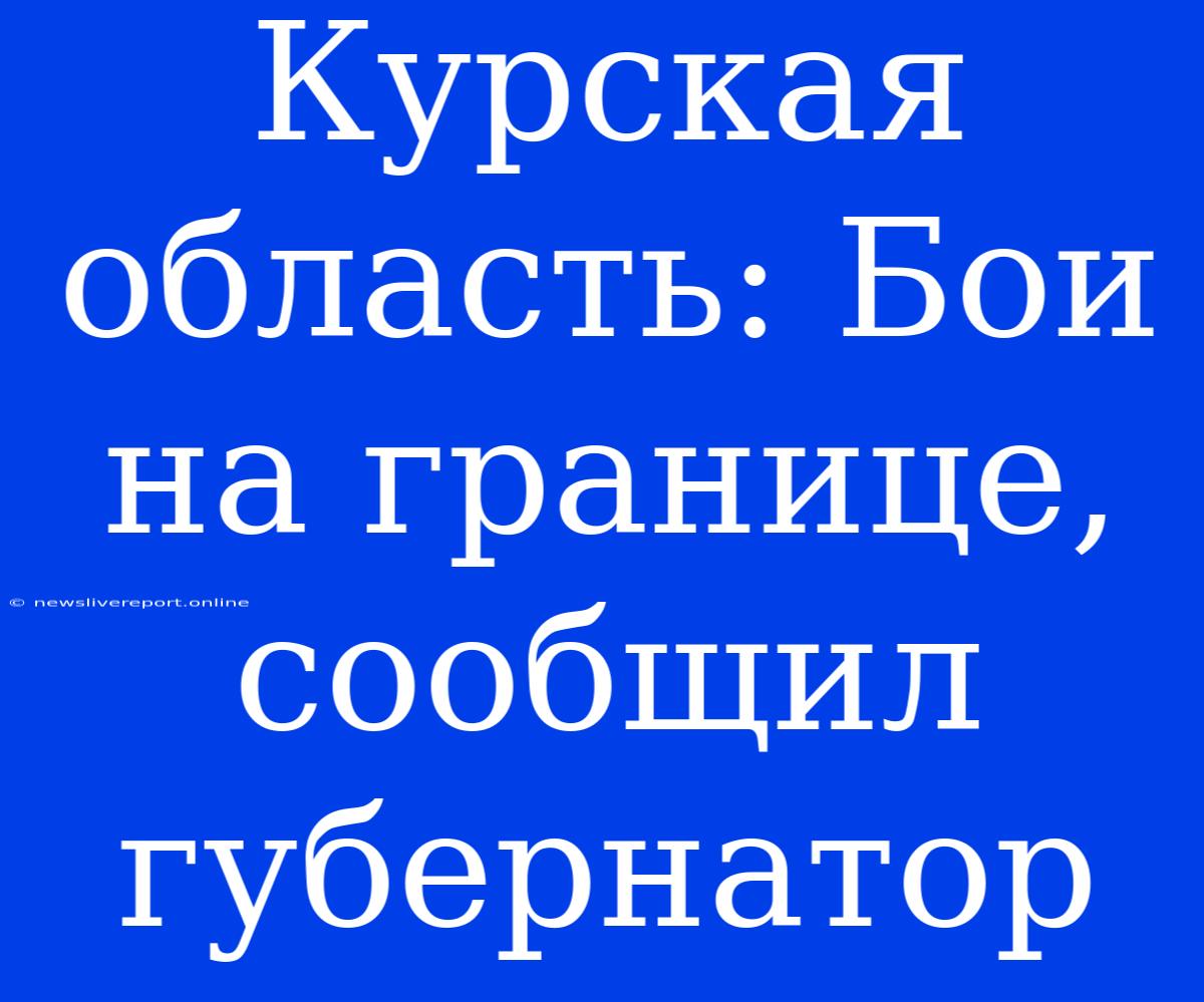 Курская Область: Бои На Границе, Сообщил Губернатор