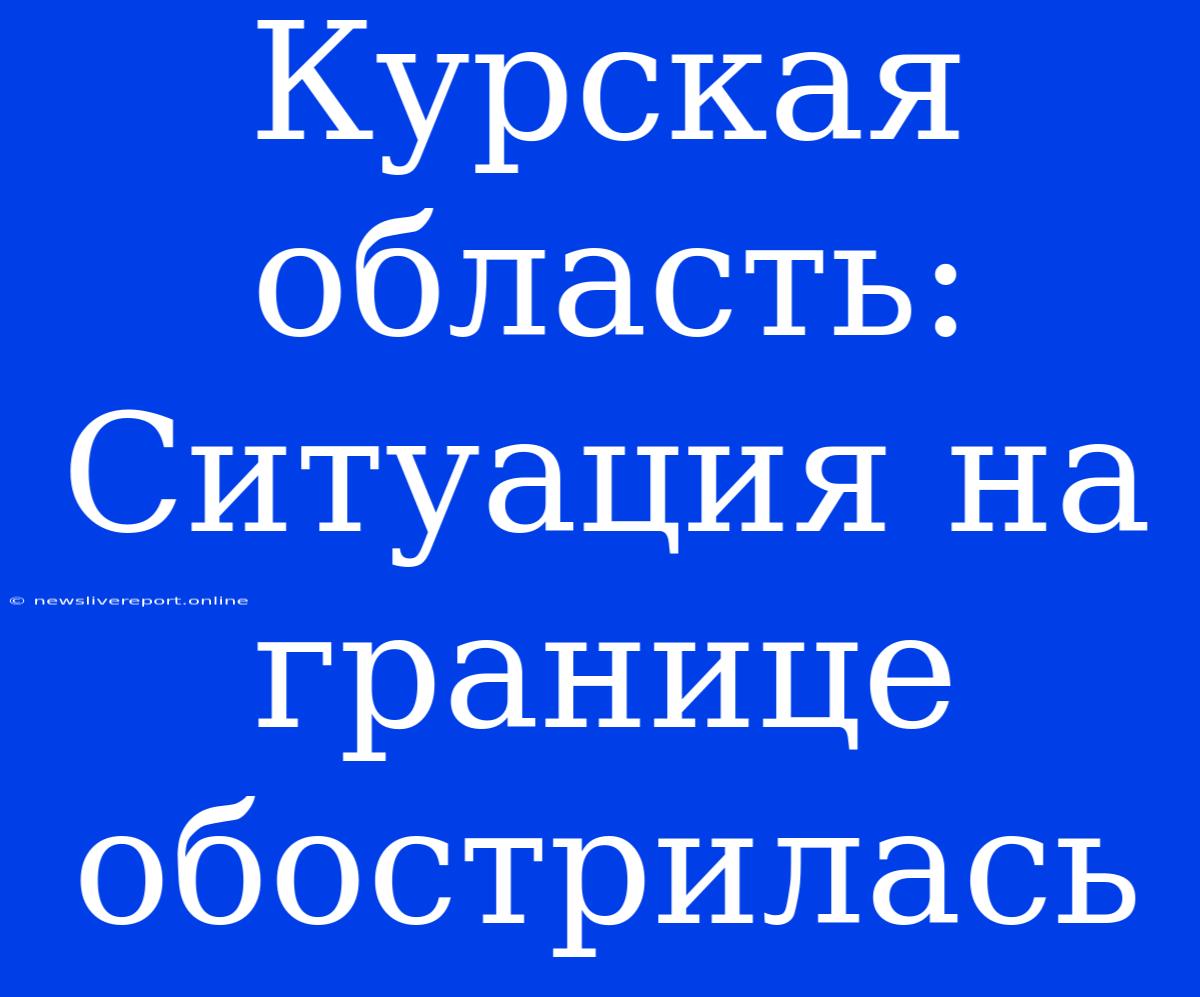 Курская Область: Ситуация На Границе Обострилась