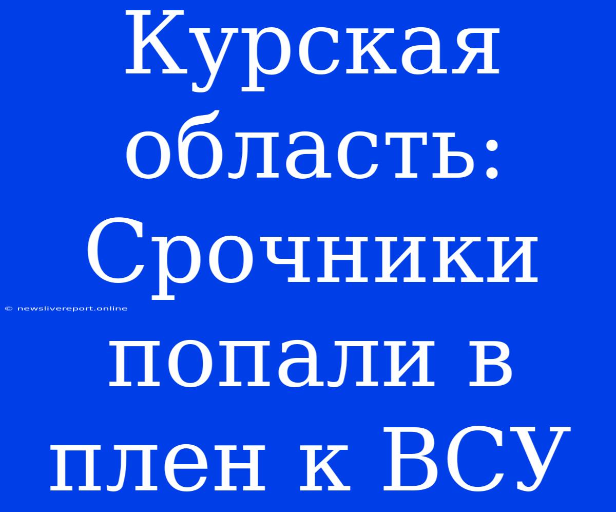 Курская Область: Срочники Попали В Плен К ВСУ