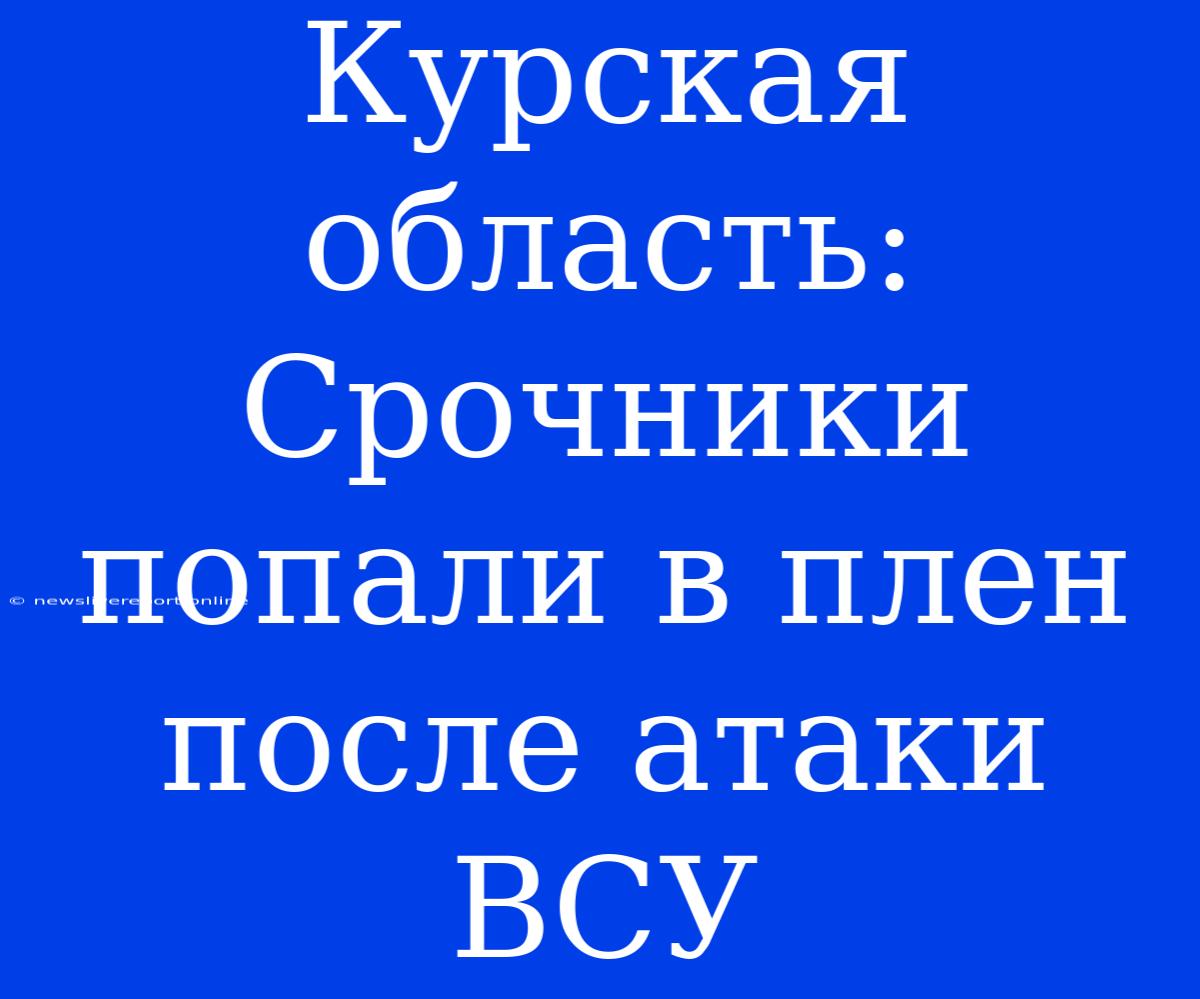 Курская Область: Срочники Попали В Плен После Атаки ВСУ