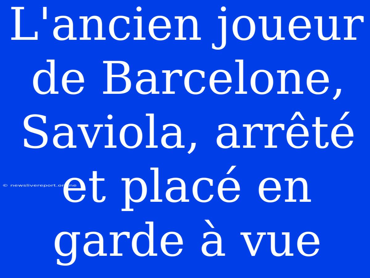 L'ancien Joueur De Barcelone, Saviola, Arrêté Et Placé En Garde À Vue