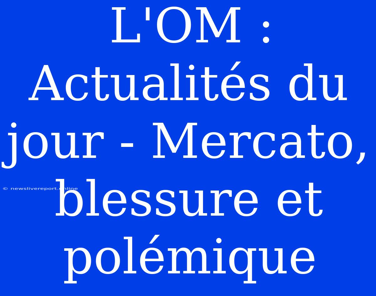 L'OM : Actualités Du Jour - Mercato, Blessure Et Polémique