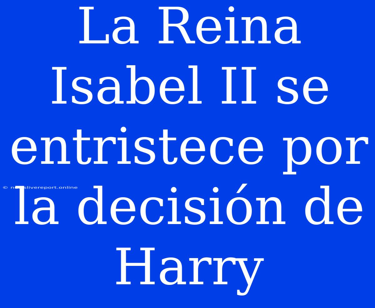 La Reina Isabel II Se Entristece Por La Decisión De Harry