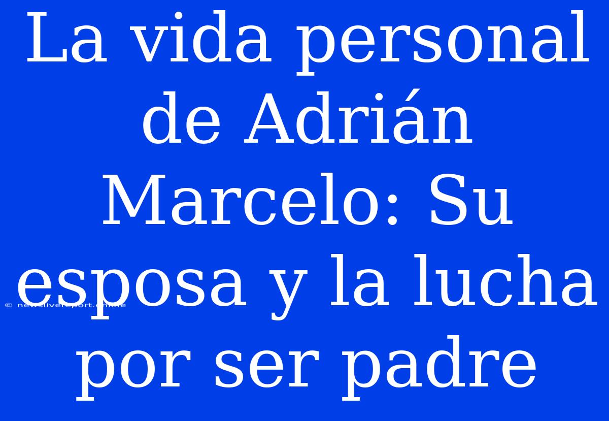 La Vida Personal De Adrián Marcelo: Su Esposa Y La Lucha Por Ser Padre