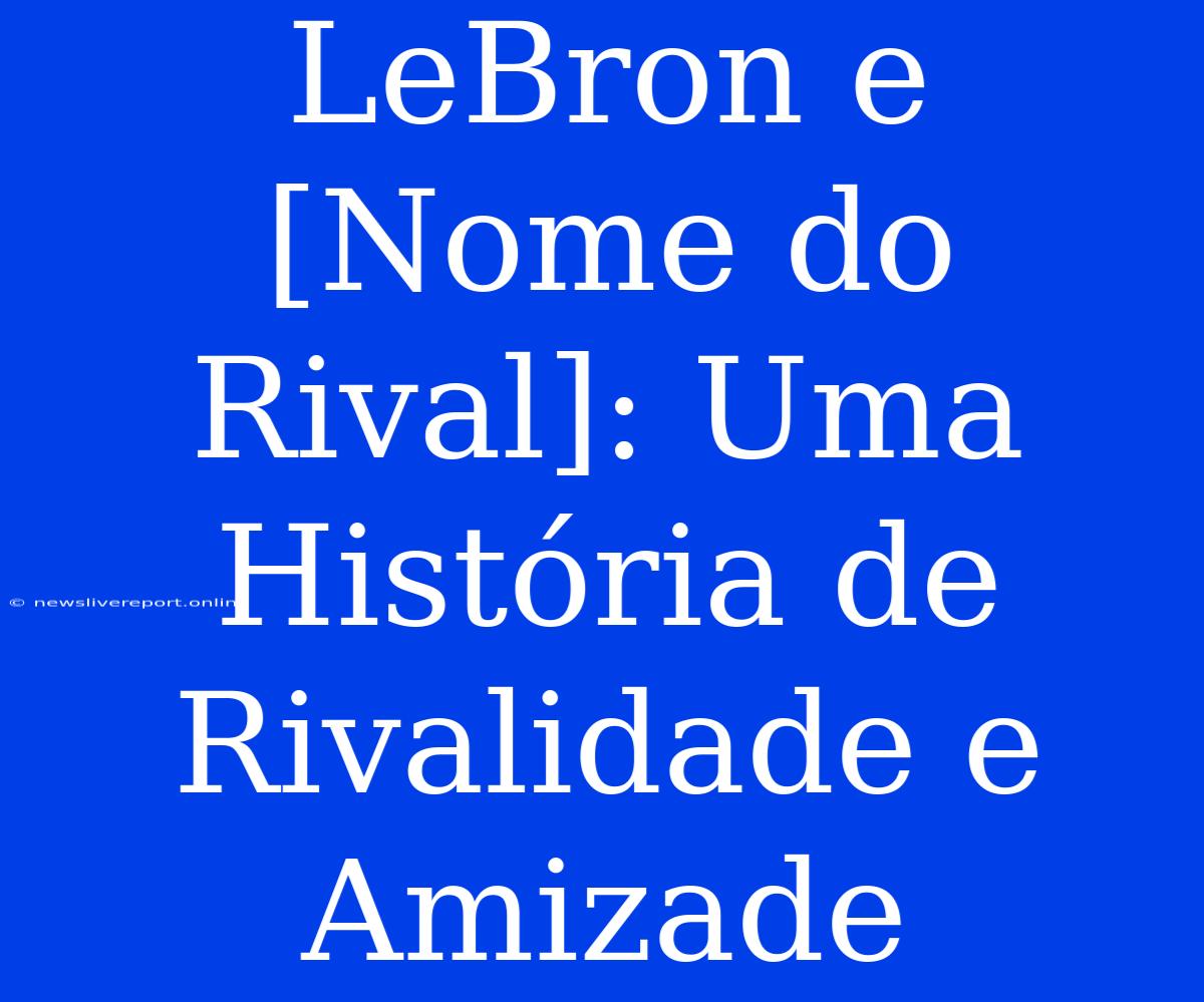 LeBron E [Nome Do Rival]: Uma História De Rivalidade E Amizade