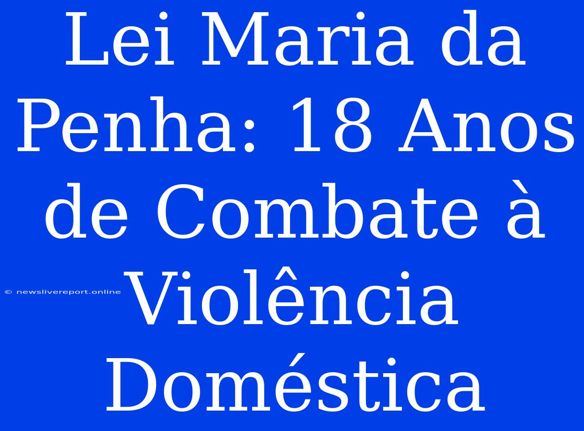 Lei Maria Da Penha: 18 Anos De Combate À Violência Doméstica