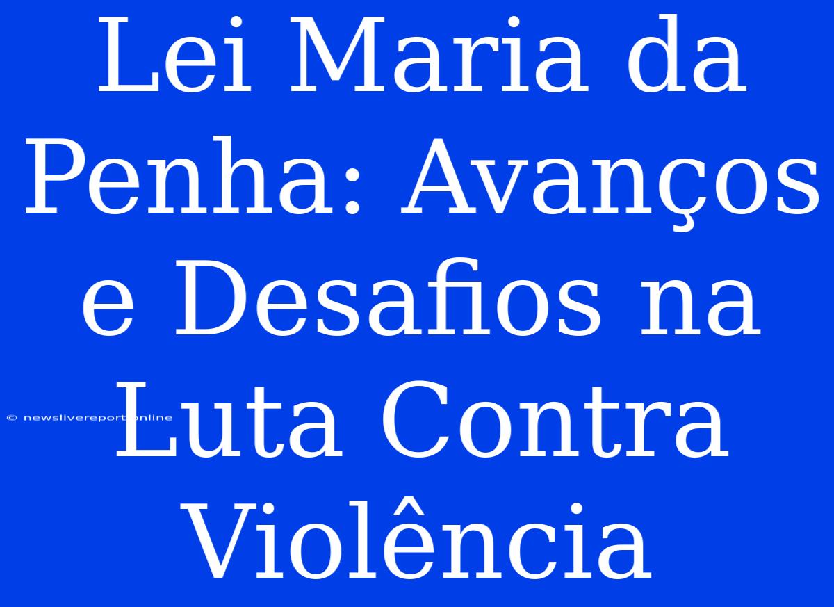 Lei Maria Da Penha: Avanços E Desafios Na Luta Contra Violência