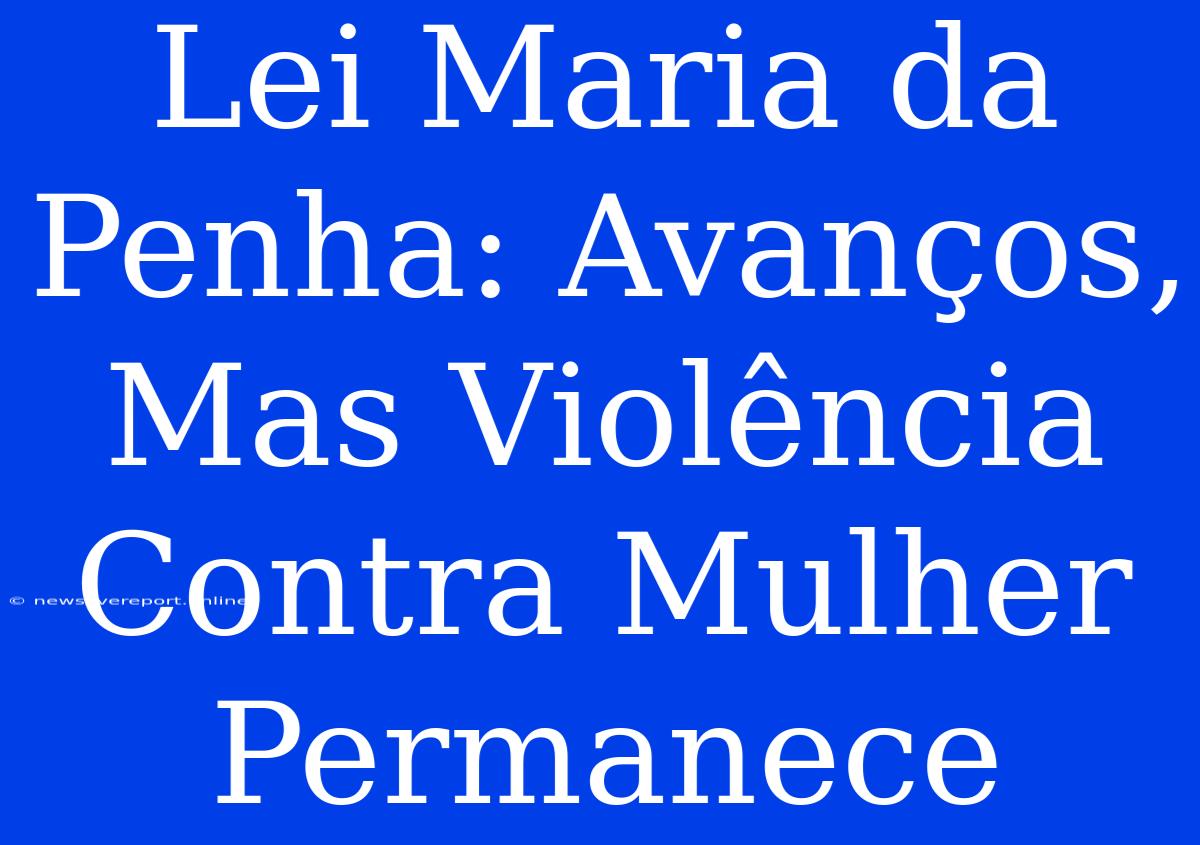 Lei Maria Da Penha: Avanços, Mas Violência Contra Mulher Permanece