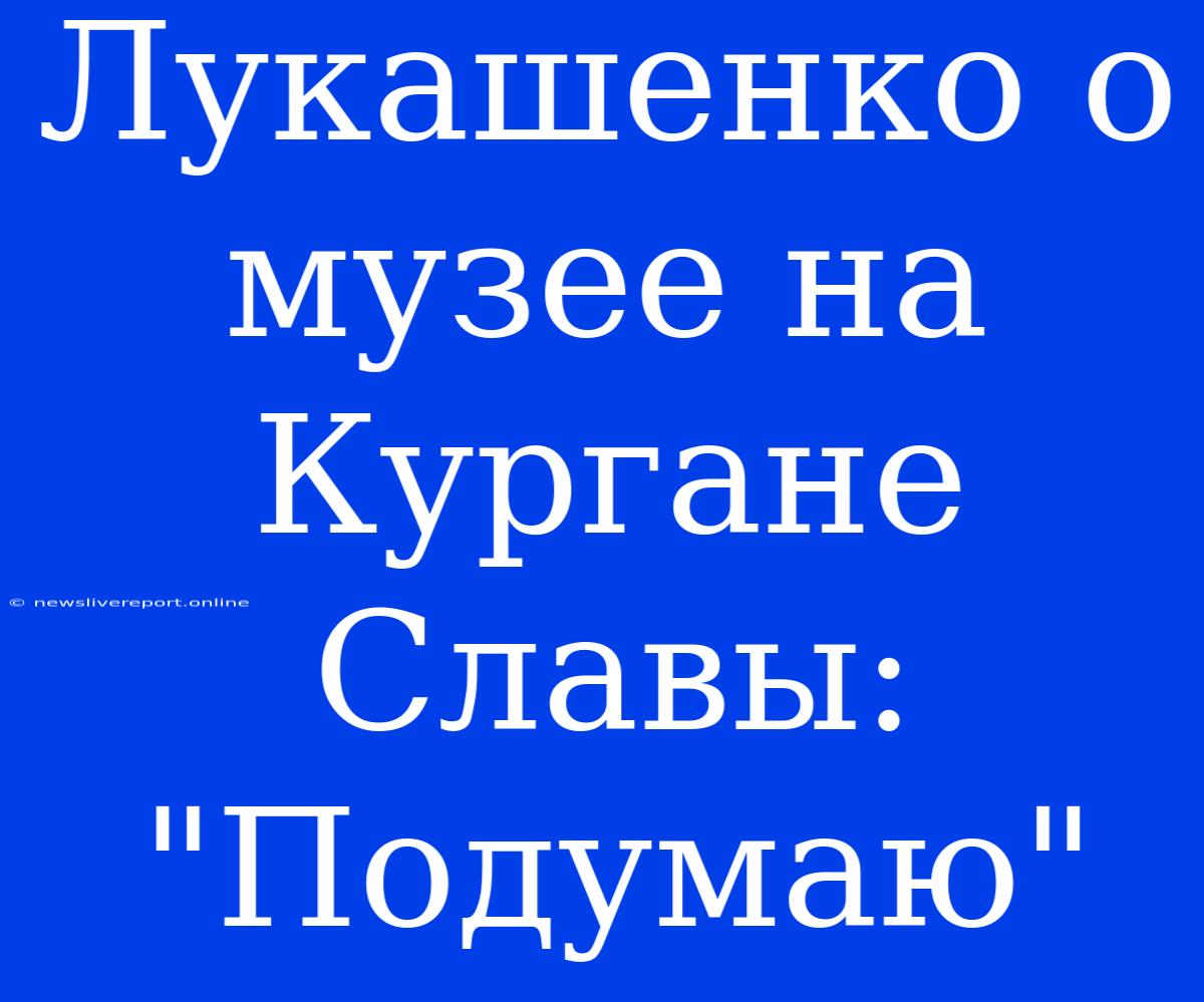 Лукашенко О Музее На Кургане Славы: 