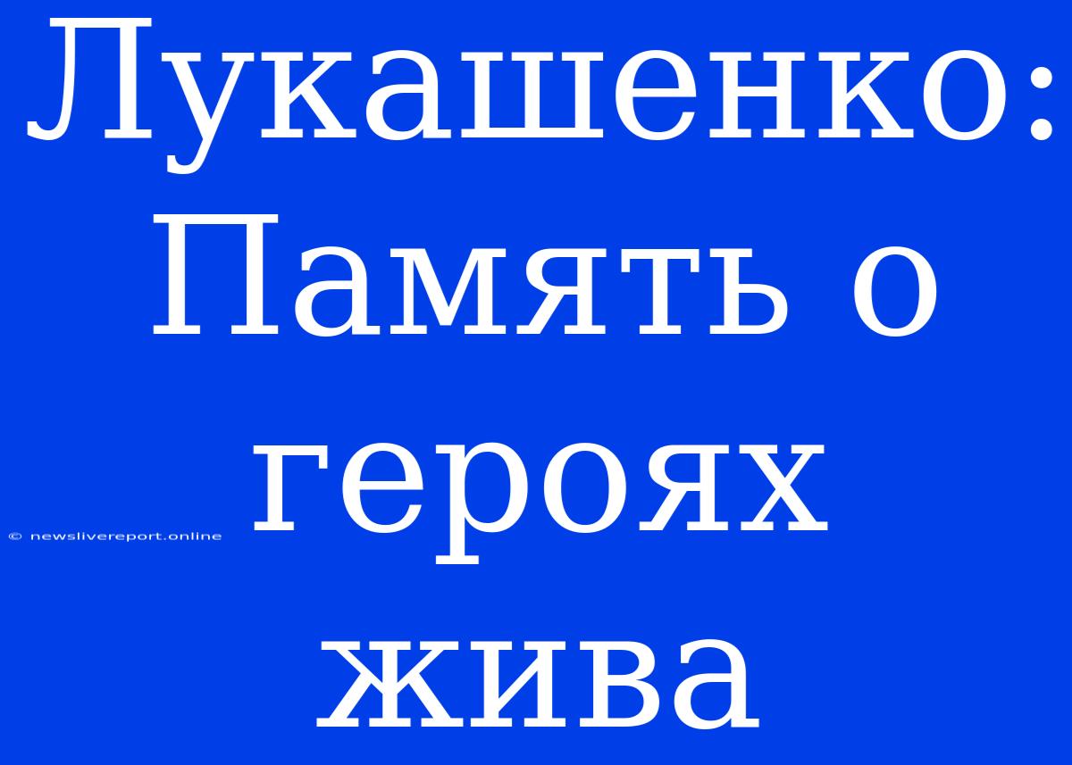 Лукашенко: Память О Героях Жива