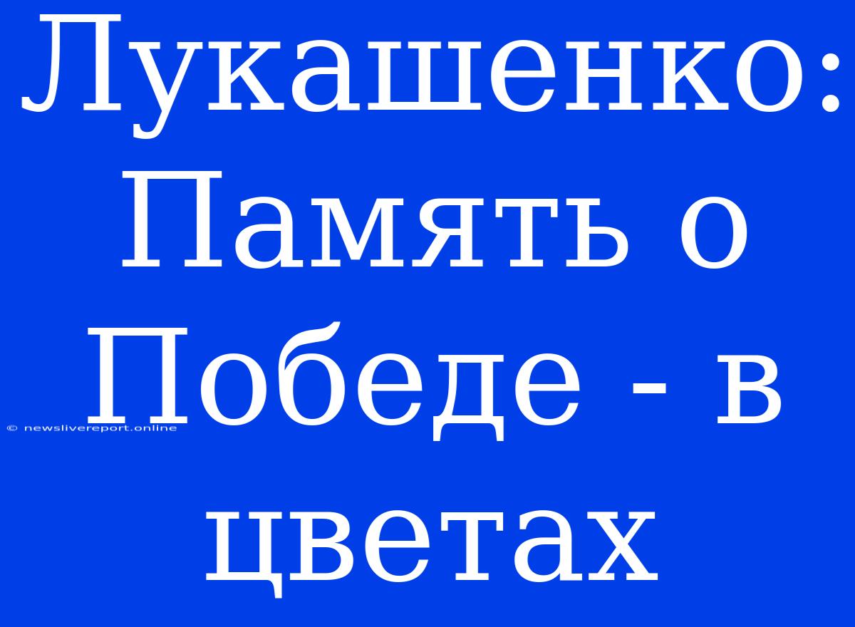 Лукашенко: Память О Победе - В Цветах