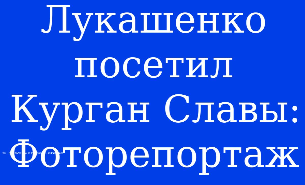 Лукашенко Посетил Курган Славы: Фоторепортаж