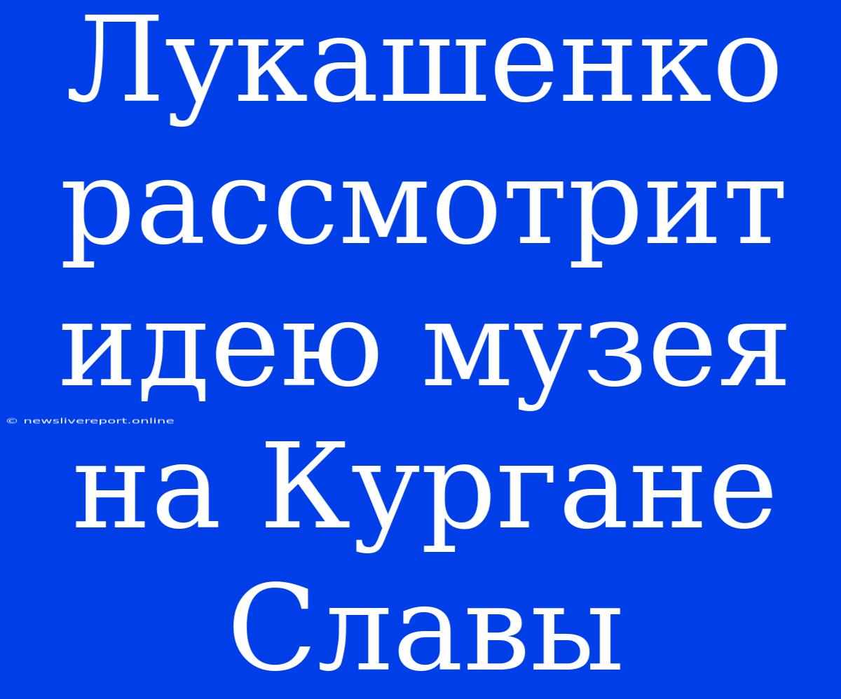 Лукашенко Рассмотрит Идею Музея На Кургане Славы