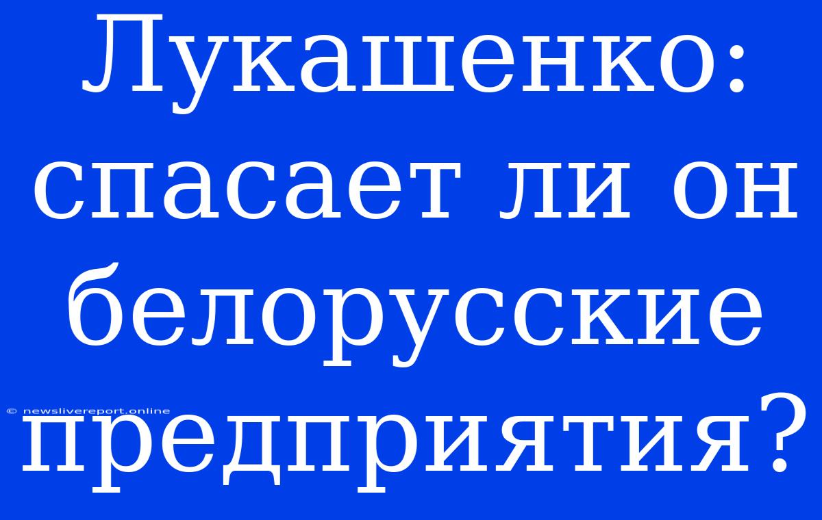 Лукашенко: Спасает Ли Он Белорусские Предприятия?