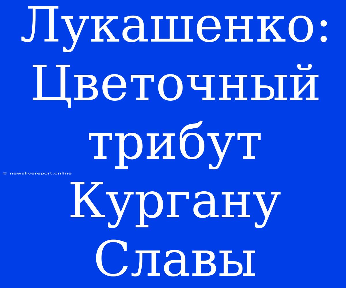 Лукашенко: Цветочный Трибут Кургану Славы