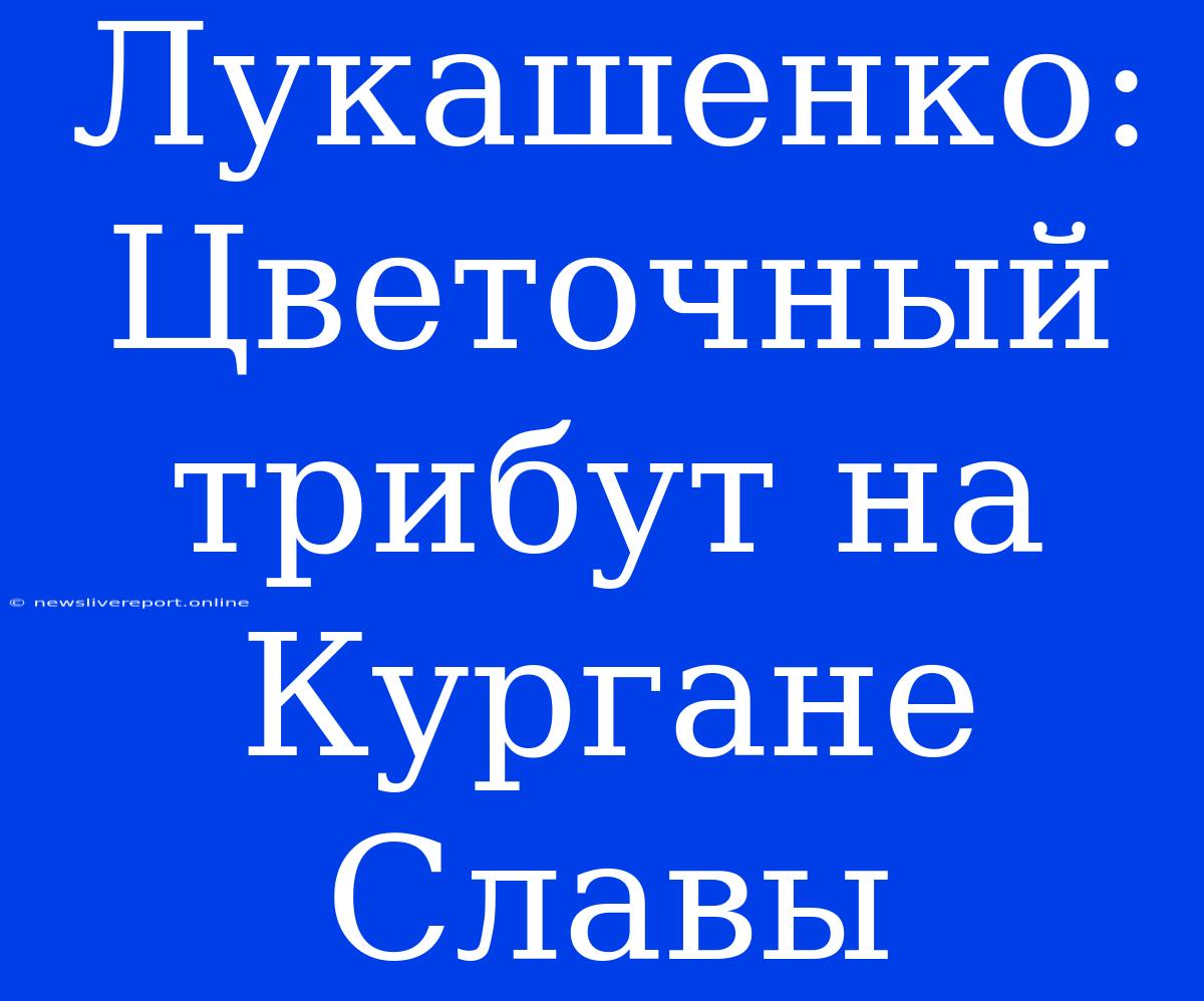 Лукашенко: Цветочный Трибут На Кургане Славы