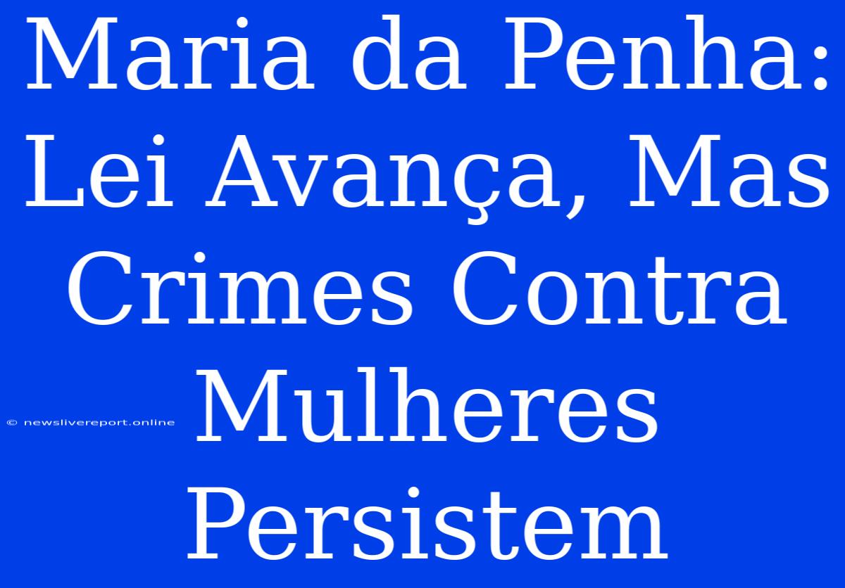 Maria Da Penha: Lei Avança, Mas Crimes Contra Mulheres Persistem