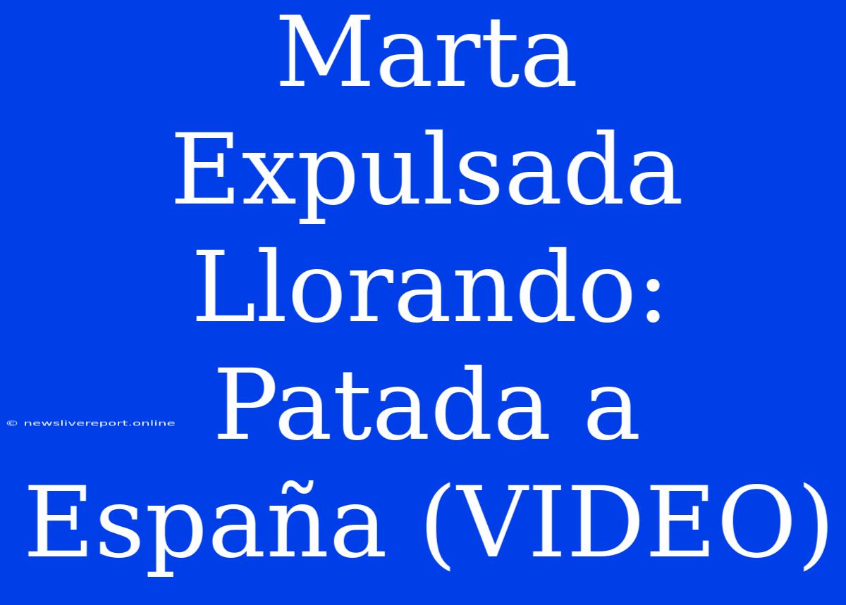 Marta Expulsada Llorando: Patada A España (VIDEO)