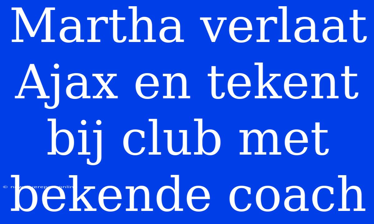 Martha Verlaat Ajax En Tekent Bij Club Met Bekende Coach