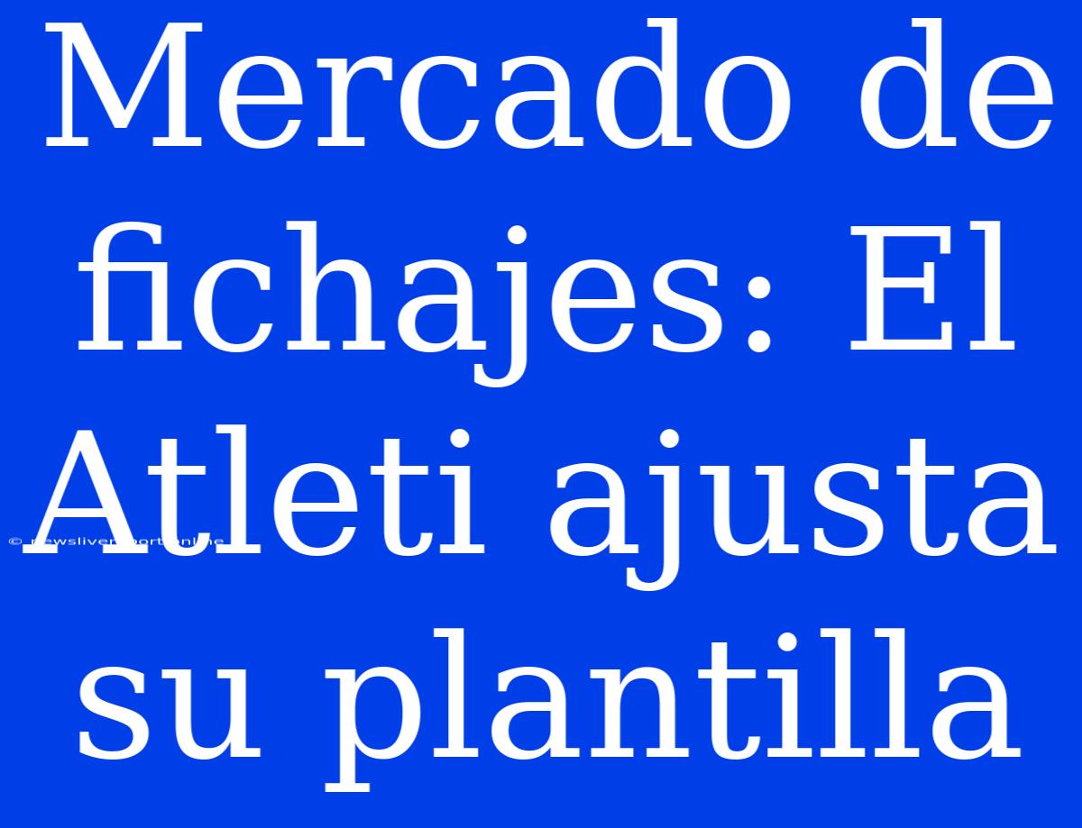 Mercado De Fichajes: El Atleti Ajusta Su Plantilla