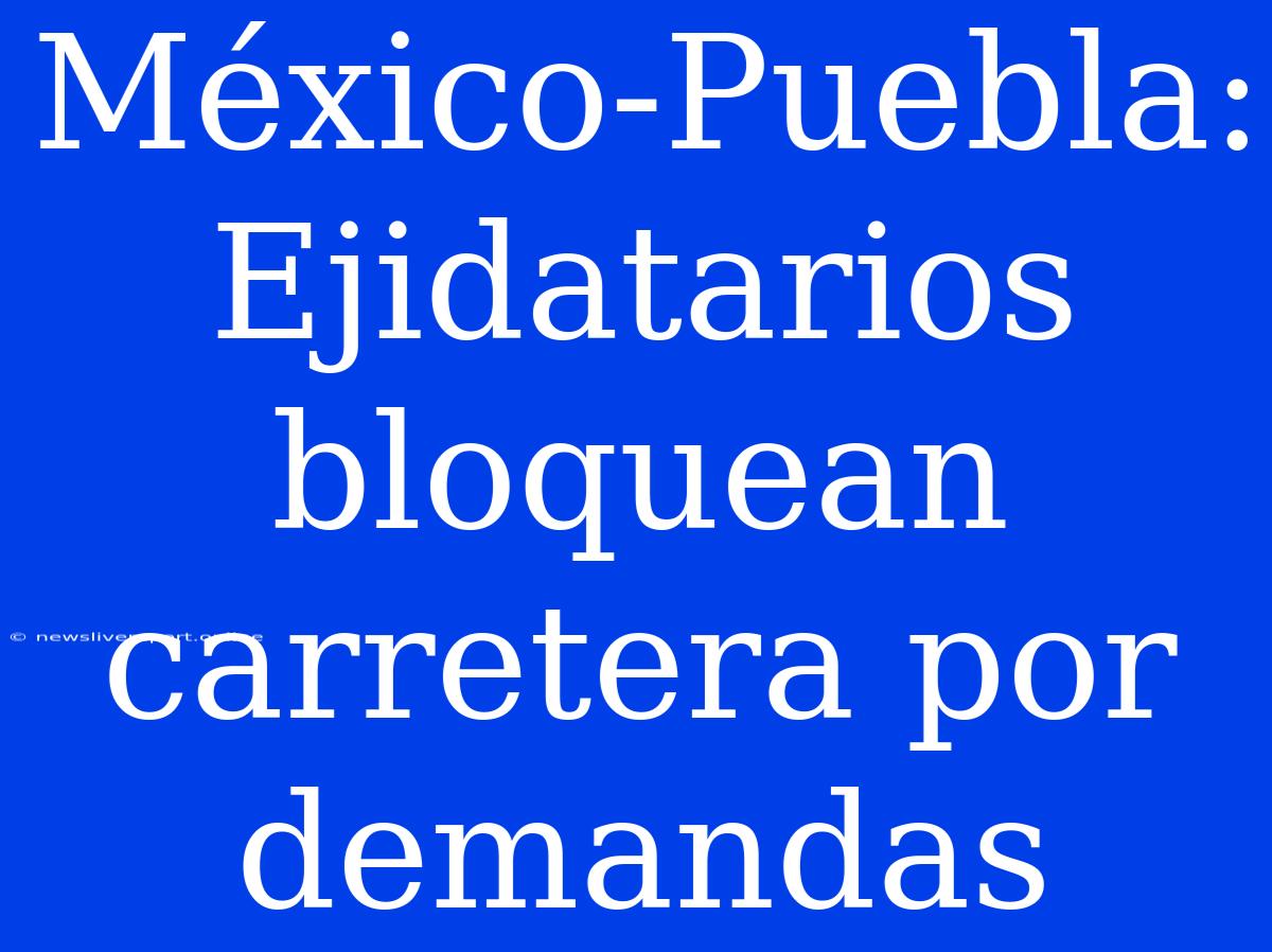 México-Puebla: Ejidatarios Bloquean Carretera Por Demandas