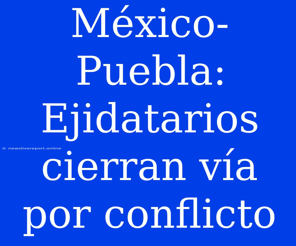 México-Puebla: Ejidatarios Cierran Vía Por Conflicto