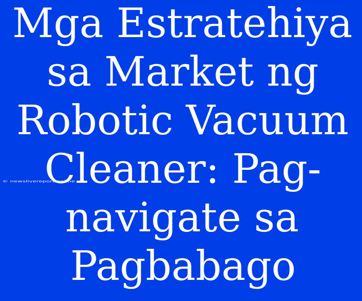 Mga Estratehiya Sa Market Ng Robotic Vacuum Cleaner: Pag-navigate Sa Pagbabago