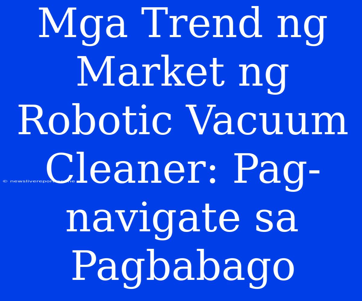 Mga Trend Ng Market Ng Robotic Vacuum Cleaner: Pag-navigate Sa Pagbabago