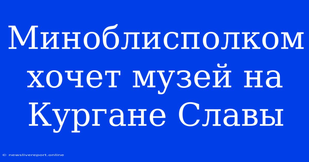 Миноблисполком Хочет Музей На Кургане Славы