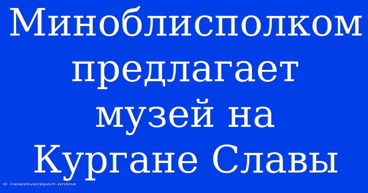 Миноблисполком Предлагает Музей На Кургане Славы