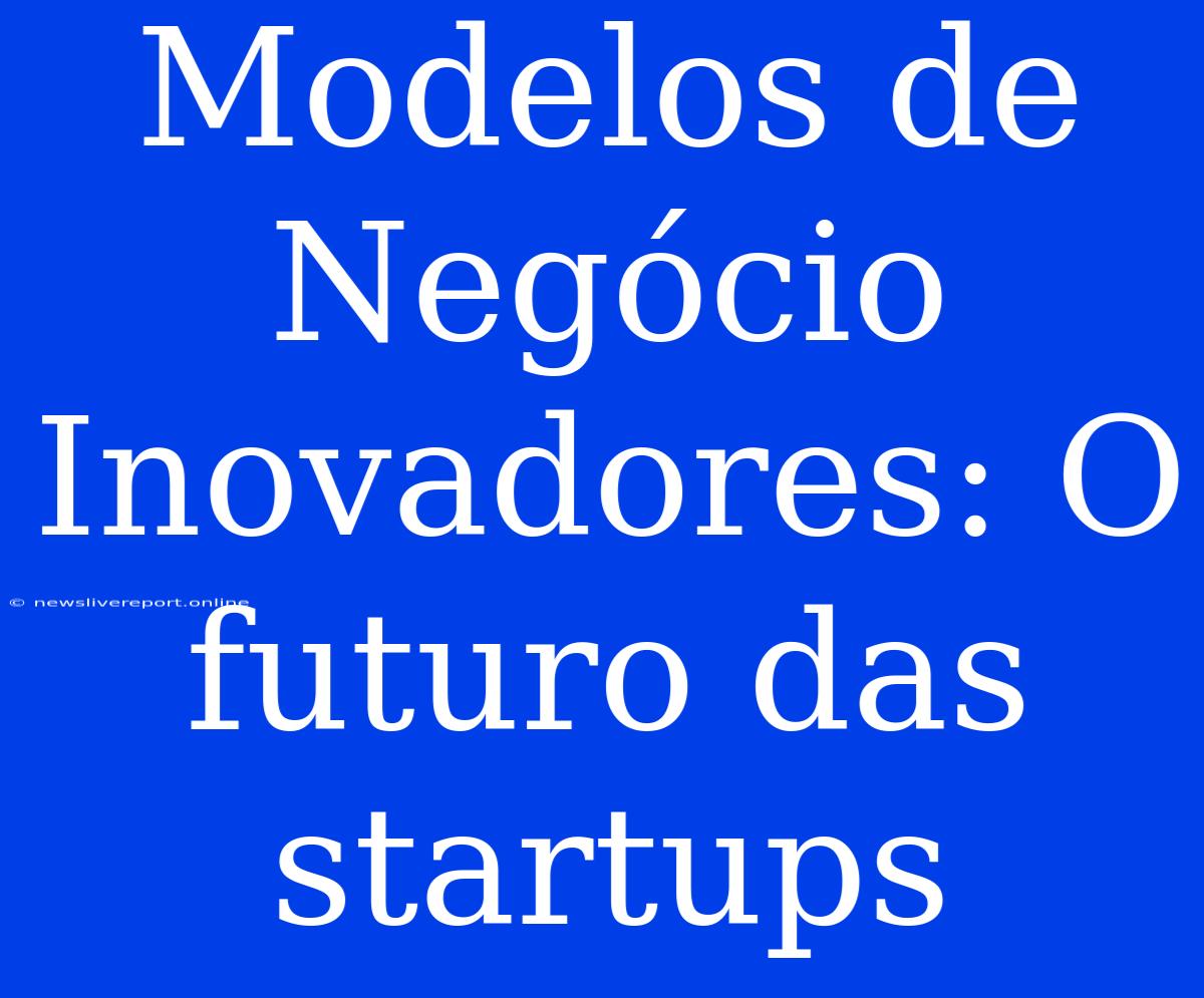 Modelos De Negócio Inovadores: O Futuro Das Startups