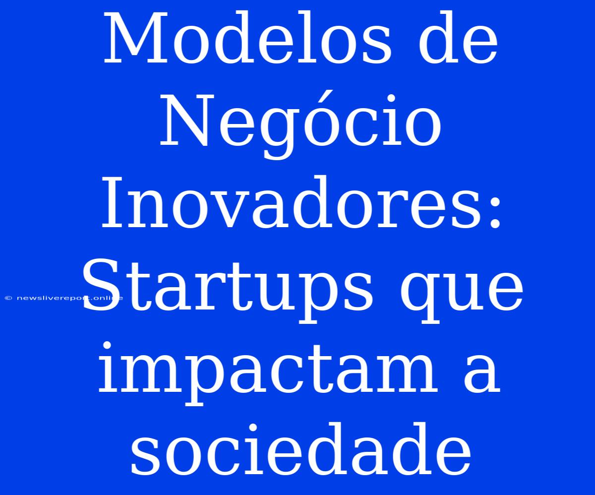 Modelos De Negócio Inovadores: Startups Que Impactam A Sociedade