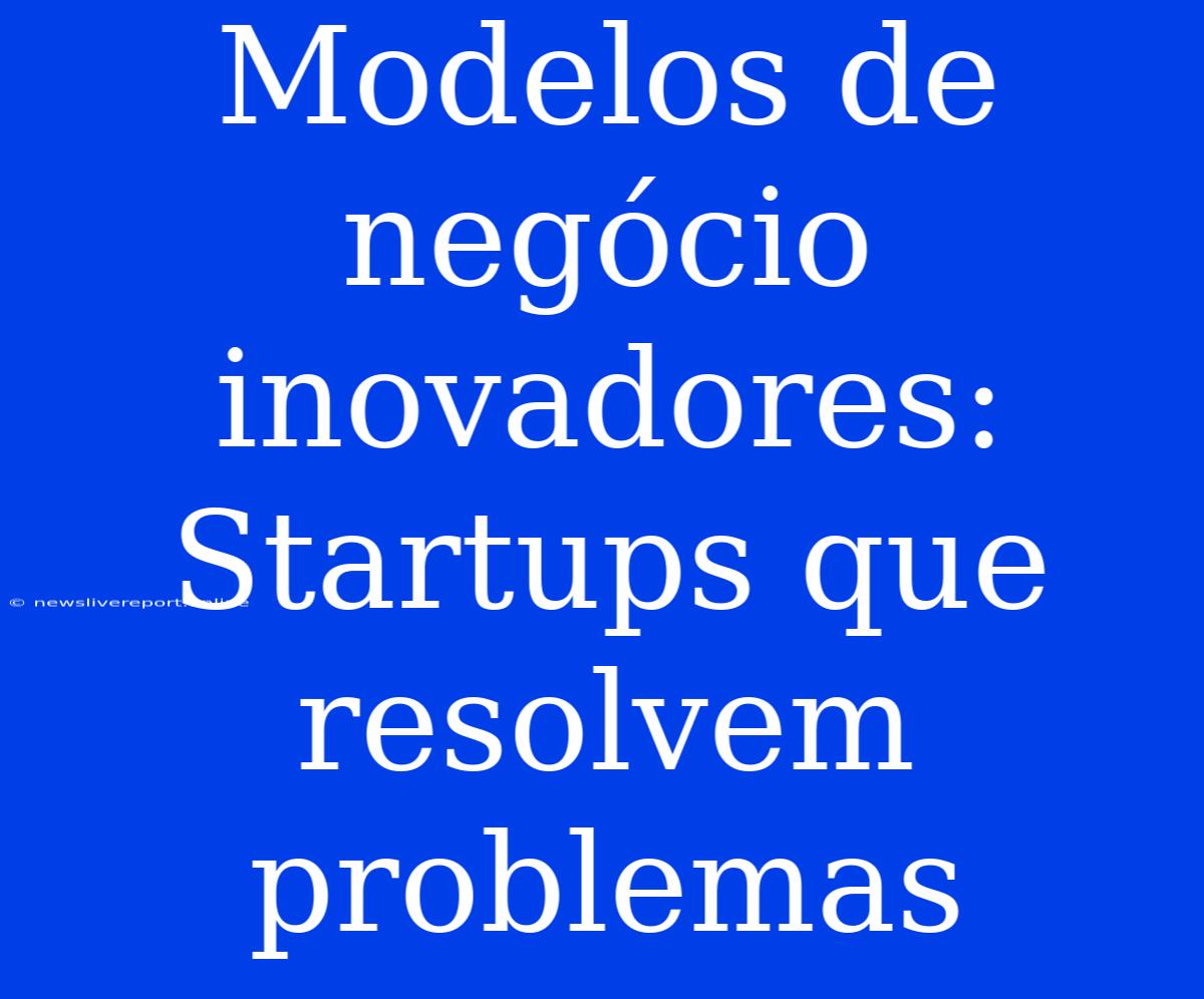 Modelos De Negócio Inovadores: Startups Que Resolvem Problemas