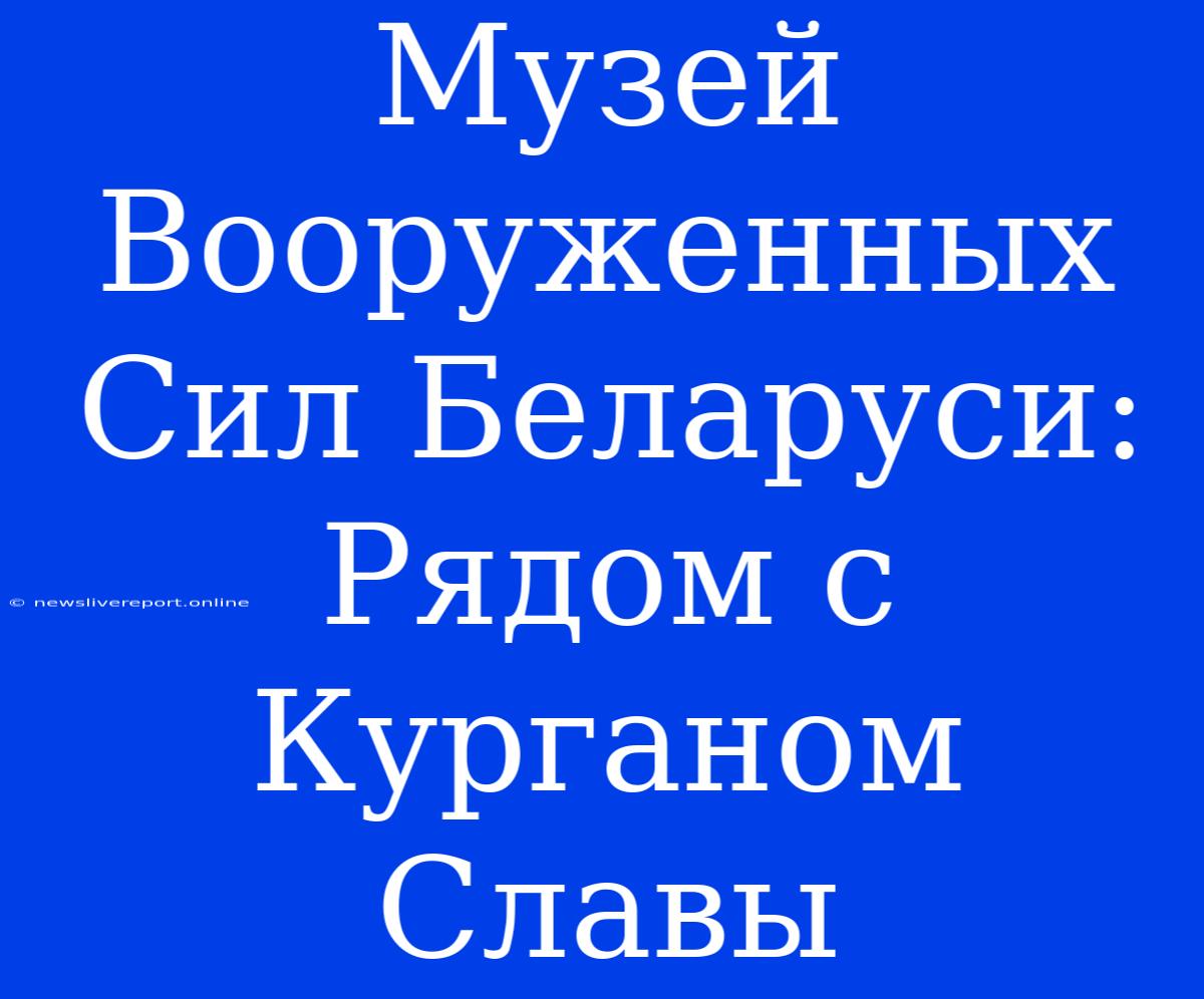 Музей Вооруженных Сил Беларуси: Рядом С Курганом Славы