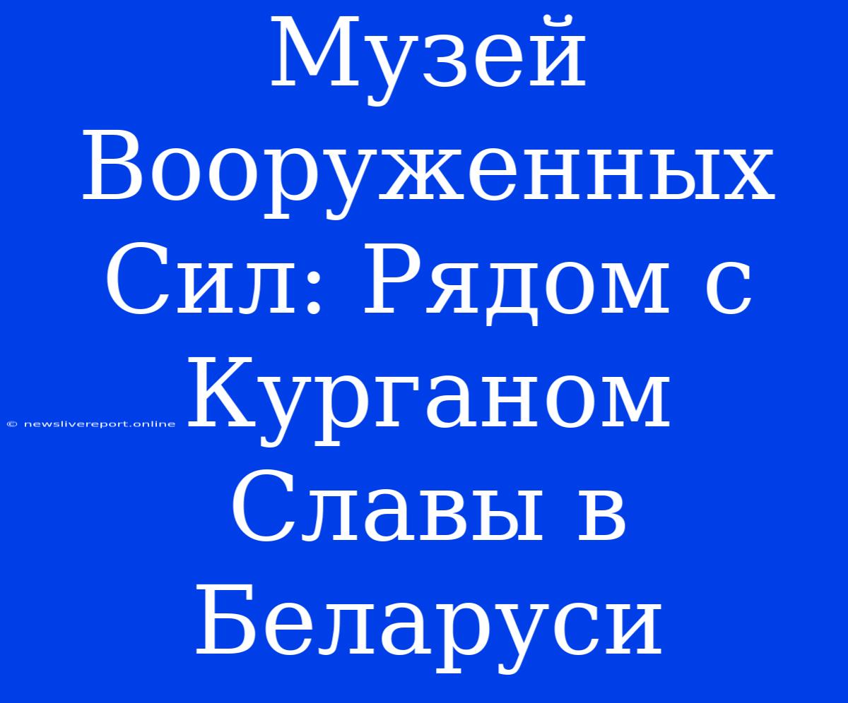 Музей Вооруженных Сил: Рядом С Курганом Славы В Беларуси