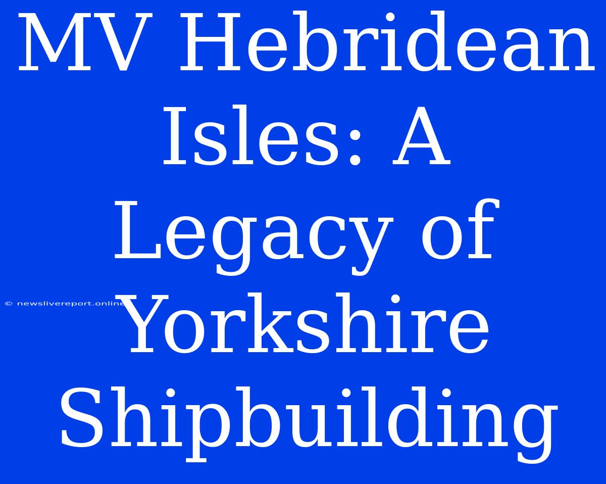 MV Hebridean Isles: A Legacy Of Yorkshire Shipbuilding