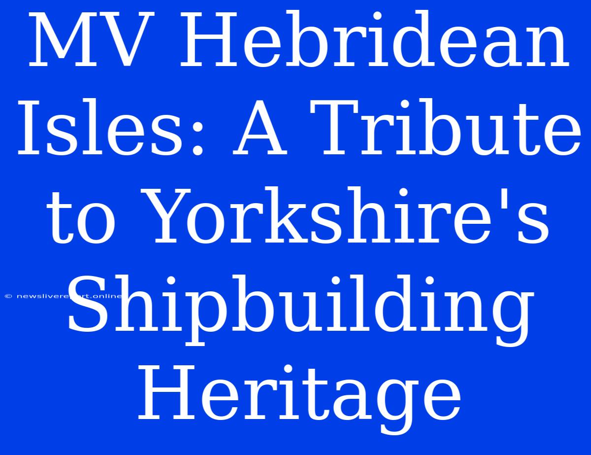 MV Hebridean Isles: A Tribute To Yorkshire's Shipbuilding Heritage