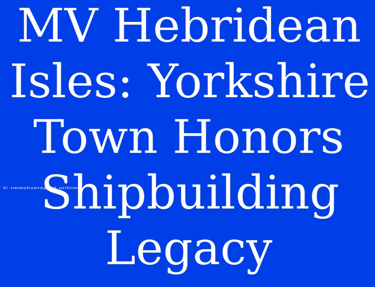 MV Hebridean Isles: Yorkshire Town Honors Shipbuilding Legacy