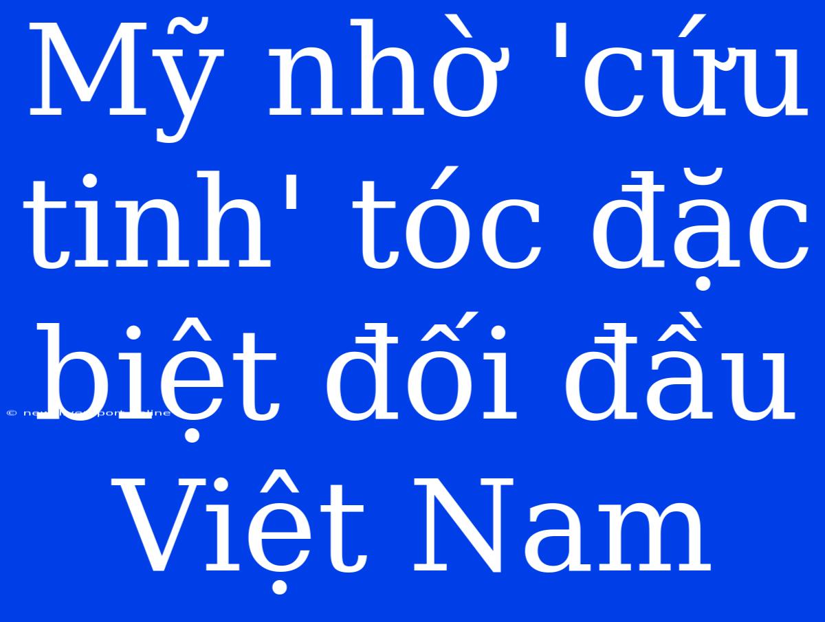 Mỹ Nhờ 'cứu Tinh' Tóc Đặc Biệt Đối Đầu Việt Nam