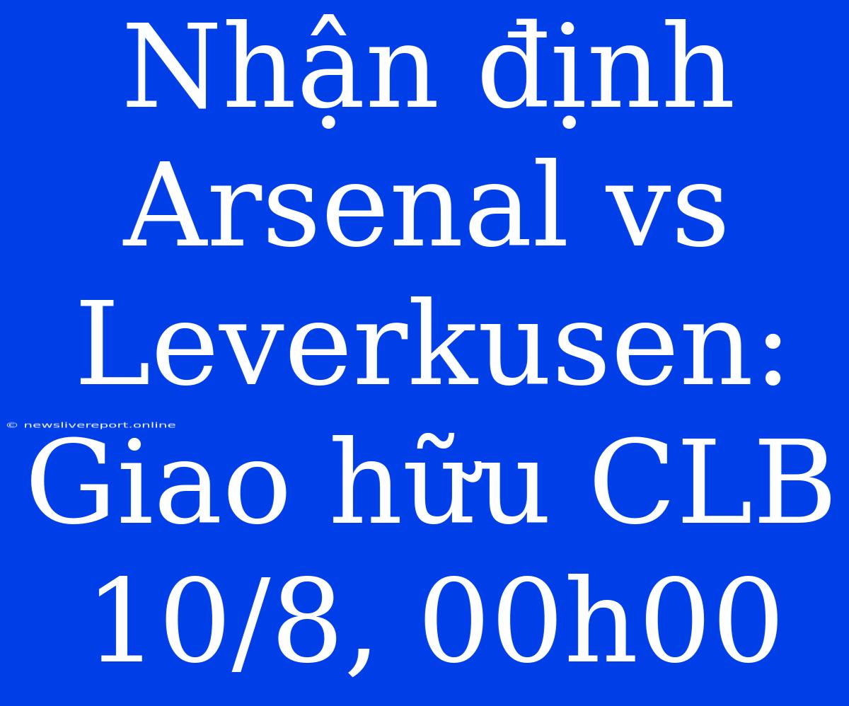 Nhận Định Arsenal Vs Leverkusen: Giao Hữu CLB 10/8, 00h00