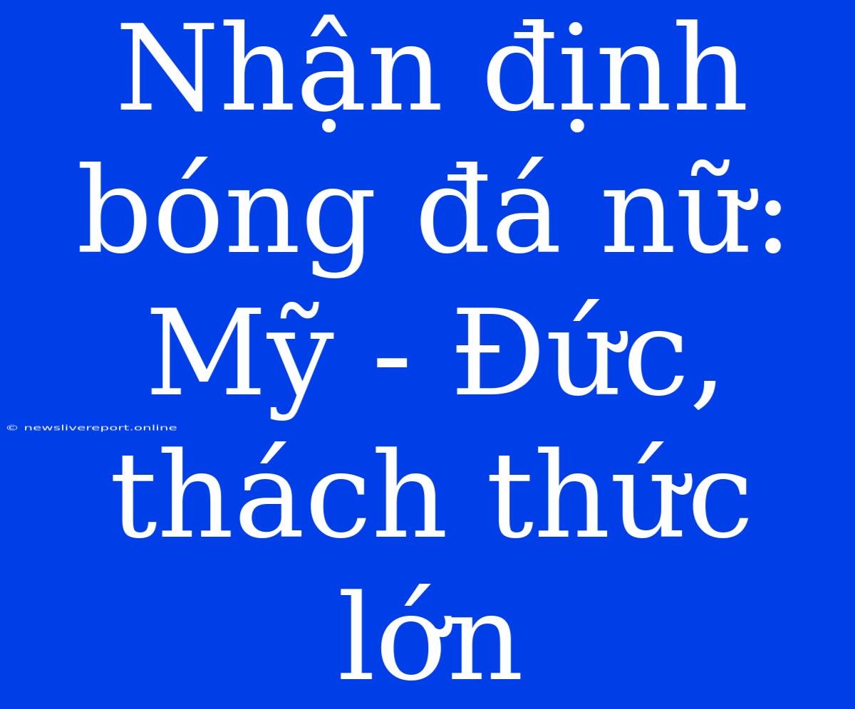 Nhận Định Bóng Đá Nữ: Mỹ - Đức,  Thách Thức Lớn