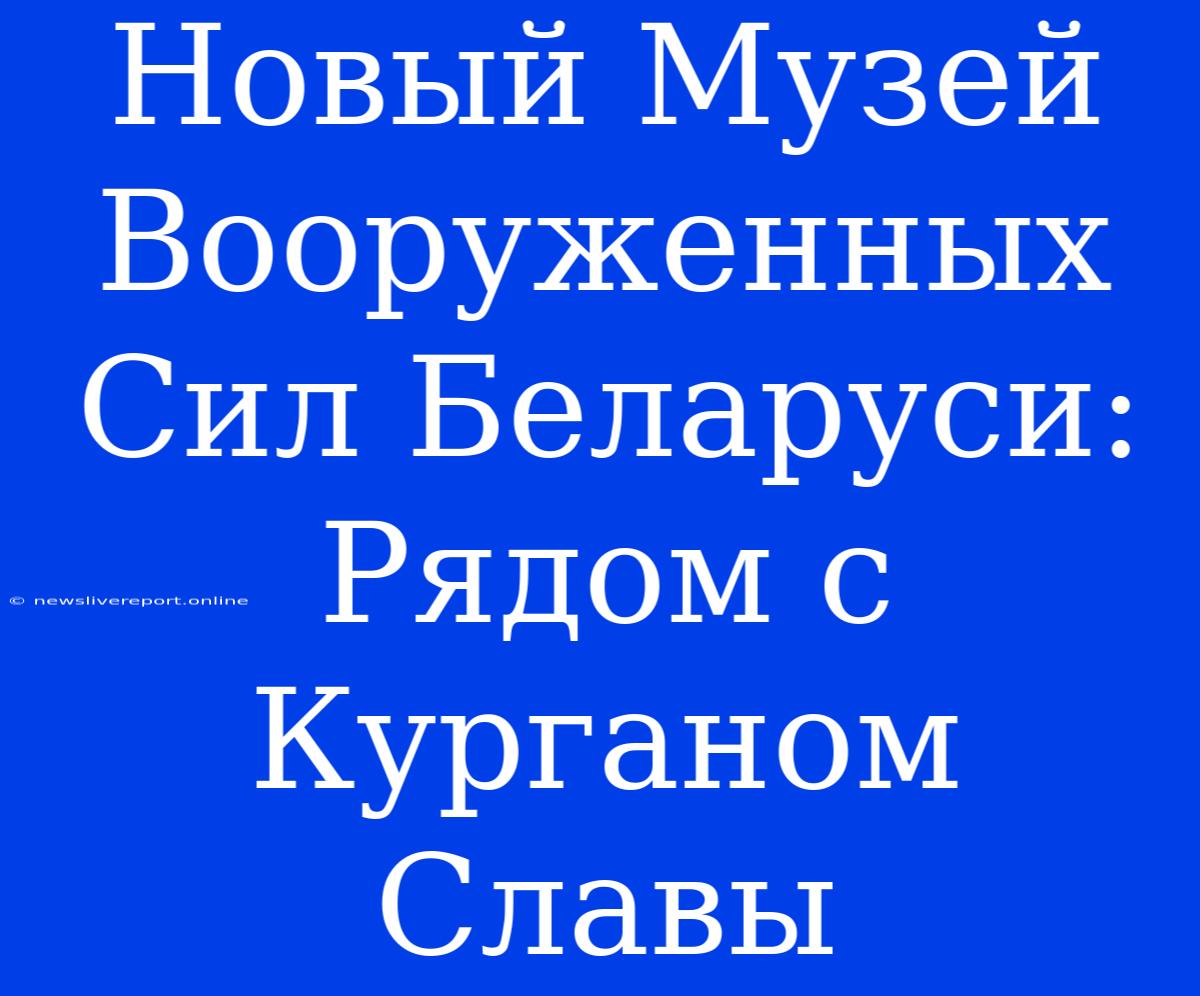 Новый Музей Вооруженных Сил Беларуси: Рядом С Курганом Славы