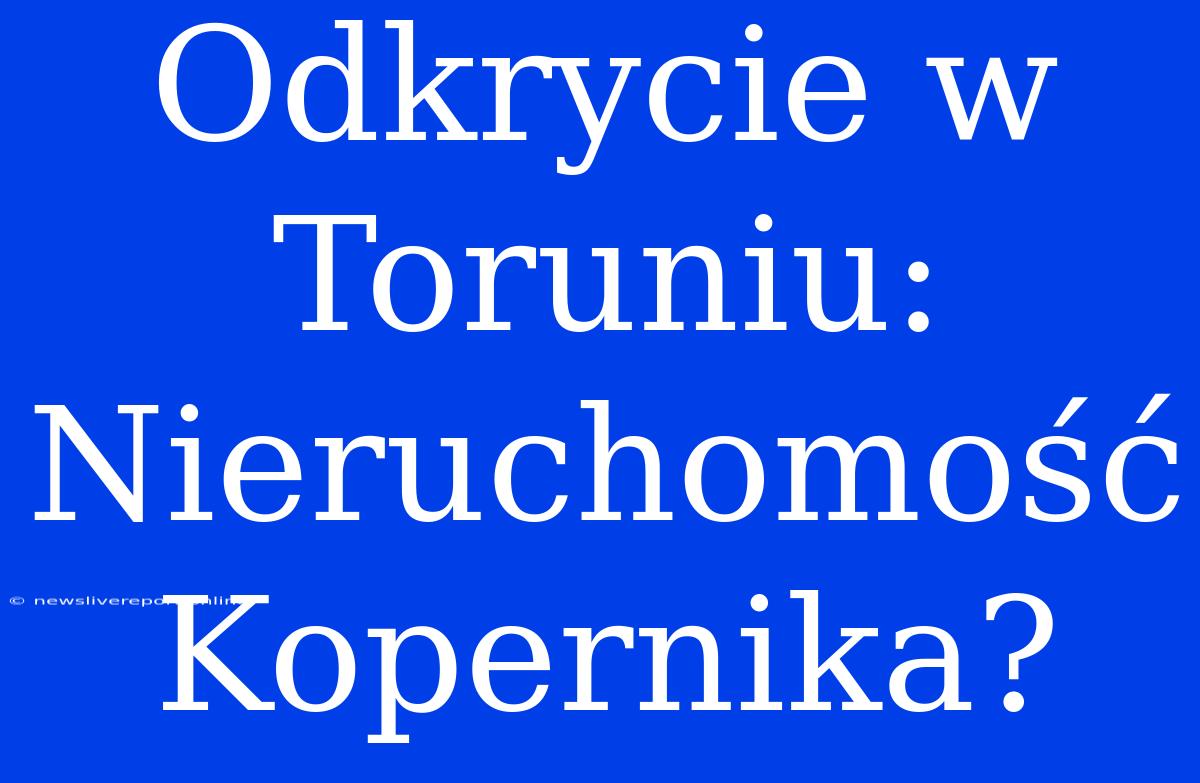 Odkrycie W Toruniu: Nieruchomość Kopernika?