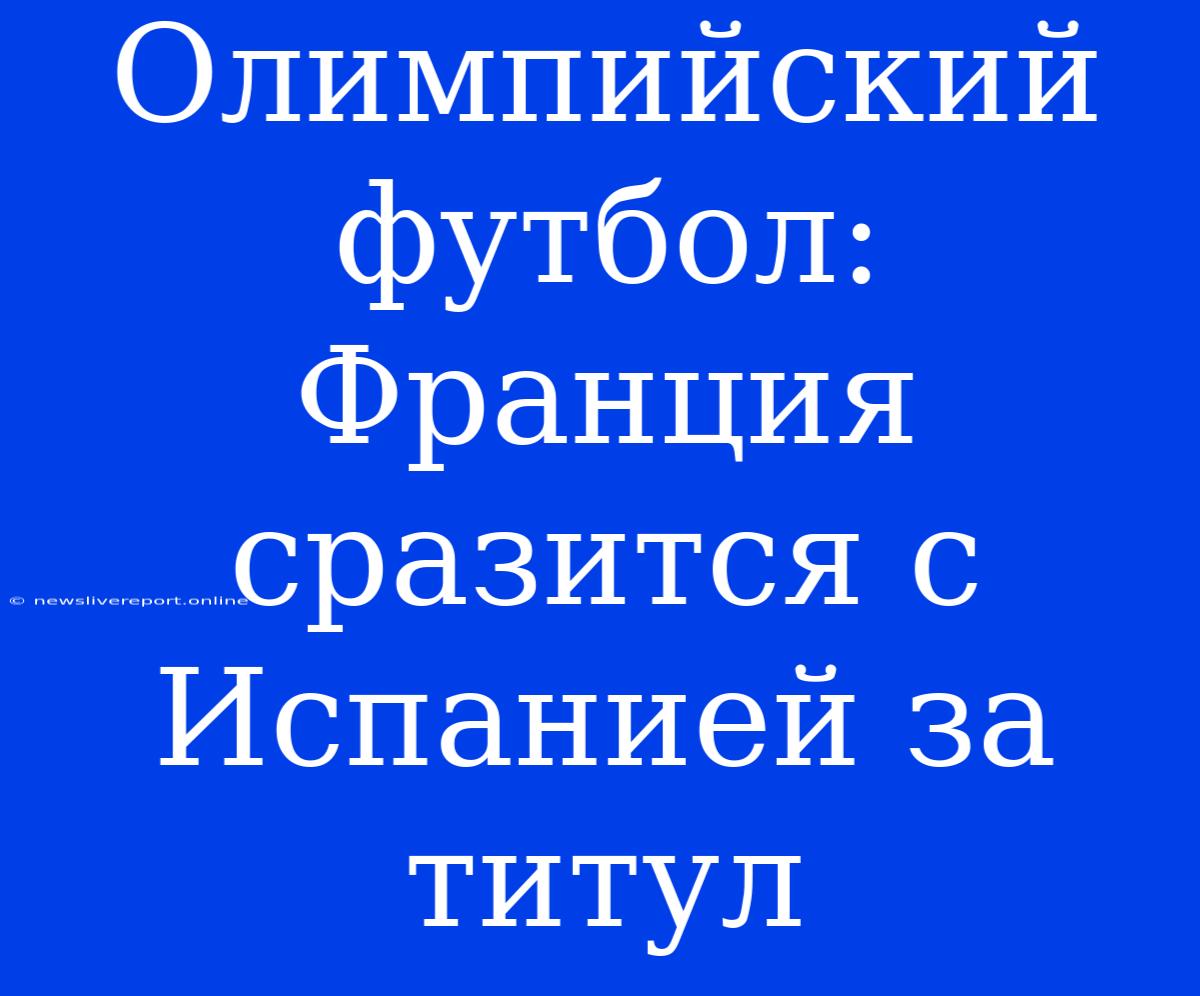 Олимпийский Футбол: Франция Сразится С Испанией За Титул