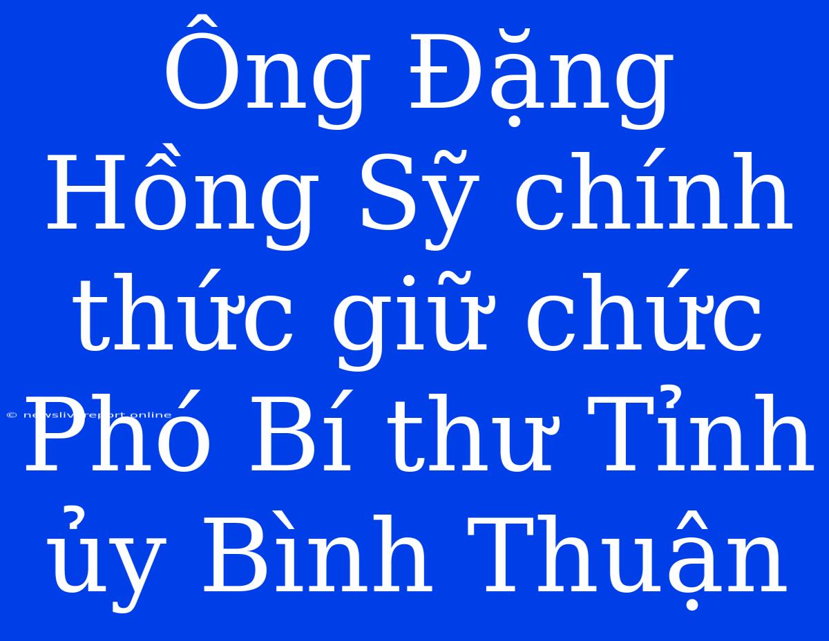 Ông Đặng Hồng Sỹ Chính Thức Giữ Chức Phó Bí Thư Tỉnh Ủy Bình Thuận