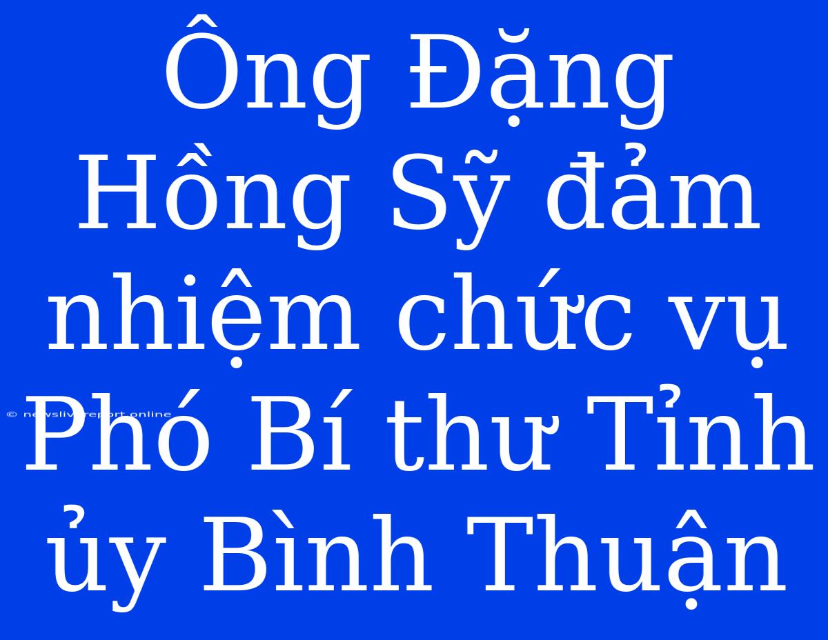 Ông Đặng Hồng Sỹ Đảm Nhiệm Chức Vụ Phó Bí Thư Tỉnh Ủy Bình Thuận