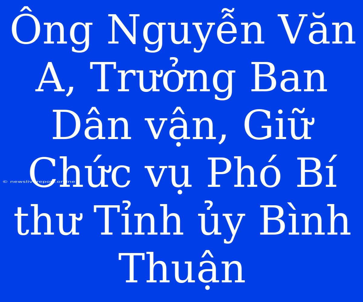 Ông Nguyễn Văn A, Trưởng Ban Dân Vận, Giữ Chức Vụ Phó Bí Thư Tỉnh Ủy Bình Thuận