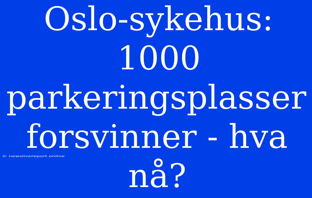 Oslo-sykehus: 1000 Parkeringsplasser Forsvinner - Hva Nå?