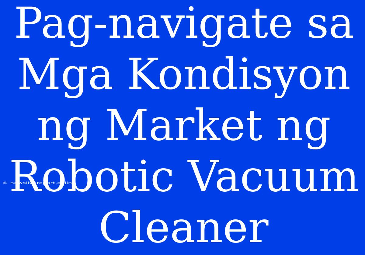 Pag-navigate Sa Mga Kondisyon Ng Market Ng Robotic Vacuum Cleaner