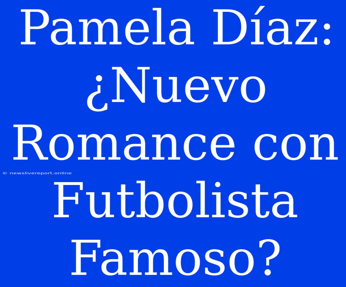 Pamela Díaz: ¿Nuevo Romance Con Futbolista Famoso?